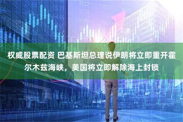 权威股票配资 巴基斯坦总理说伊朗将立即重开霍尔木兹海峡，美国将立即解除海上封锁
